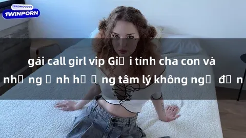 gái call girl vip Giới tính cha con và những ảnh hưởng tâm lý không ngờ đến