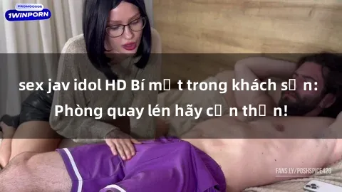 sex jav idol HD Bí mật trong khách sạn: Phòng quay lén hãy cẩn thận!