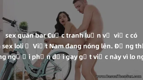 sex quán bar Cuộc tranh luận về việc có nên hợp pháp hóa sex loli ở Việt Nam đang nóng lên. Đồng thời, cũng có những người phản đối gay gắt việc này vì lo ngại về tác động tiêu cực lên trẻ em và xã hộ