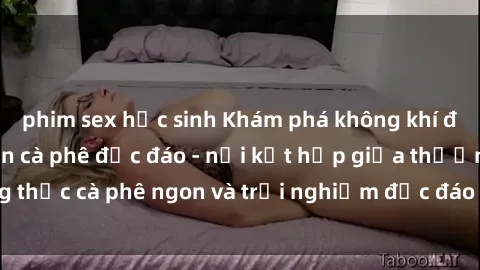 phim sex học sinh Khám phá không khí độc đáo tại sex quán cà phê độc đáo - nơi kết hợp giữa thưởng thức cà phê ngon và trải nghiệm độc đáo của không gian sex shop.