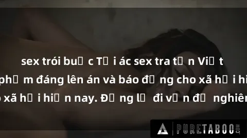 sex trói buộc Tội ác sex tra tấn Việt Nam: những vụ vi phạm đáng lên án và báo động cho xã hội hiện nay. Đừng lờ đi vấn đề nghiêm trọng này!