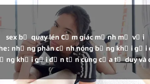 sex bị quay lén Cảm giác mạnh mẽ với sex BDSM không che: những phân cảnh nóng bỏng khơi gợi đến tận cùng của tư duy và cơ thể.