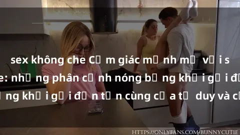 sex không che Cảm giác mạnh mẽ với sex BDSM không che: những phân cảnh nóng bỏng khơi gợi đến tận cùng của tư duy và cơ thể.