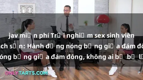 jav miễn phí Trải nghiệm sex sinh viên sôi động trong khách sạn: Hành động nóng bỏng giữa đám đông, không ai bị bỏ lỡ