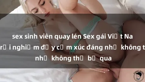 sex sinh viên quay lén Sex gái Việt Nam có con: Trải nghiệm đầy cảm xúc đáng nhớ không thể bỏ qua